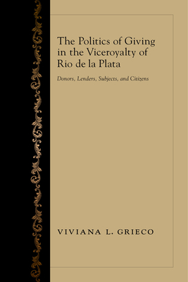 The Politics of Giving in the Viceroyalty of Rio de la Plata: Donors, Lenders, Subjects, and Citizens By Viviana L. Grieco Cover Image