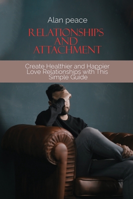 Relationships and Attachment: Create Healthier and Happier Love Relationships with This Simple Guide By Alan Peace Cover Image
