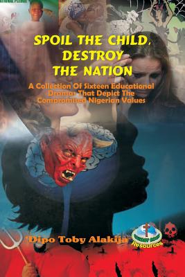 Spoil The Child, Destroy The Nation.: A Collection Of Sixteen Nigerian Plays That Depict National And Family Values. By Dipo Toby Alakija Cover Image