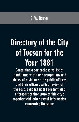 Directory of the city of Tucson for the year 1881: containing a comprehensive list of inhabitants with their occupations and places of residence: the By G. W. Barter Cover Image