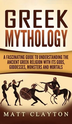 Greek Mythology: A Fascinating Guide to Understanding the Ancient Greek Religion with Its Gods, Goddesses, Monsters and Mortals By Matt Clayton Cover Image