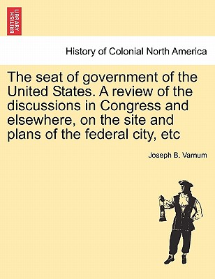 The Seat of Government of the United States. a Review of the Discussions in Congress and Elsewhere, on the Site and Plans of the Federal City, Etc By Joseph Bradley Varnum Cover Image