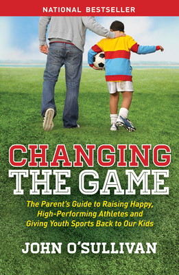 Changing the Game: The Parent's Guide to Raising Happy, High-Performing Athletes, and Giving Youth Sports Back to Our Kids By John O'Sullivan Cover Image