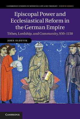Episcopal Power and Ecclesiastical Reform in the German Empire: Tithes, Lordship, and Community, 950-1150 (Cambridge Studies in Medieval Life and Thought: Fourth #86)