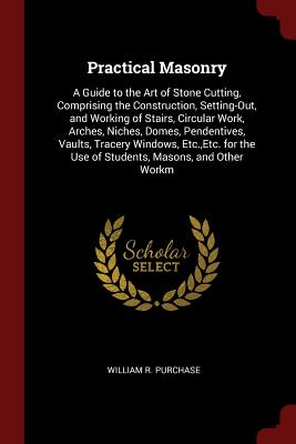 Practical Masonry: A Guide to the Art of Stone Cutting, Comprising the Construction, Setting-Out, and Working of Stairs, Circular Work, A By William R. Purchase Cover Image