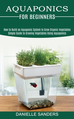 Aquaponics for Beginners: How to Build an Aquaponic System to Grow Organic  Vegetables (Simple Guide to Growing Vegetables Using Aquaponics)  (Paperback) | Harvard Book Store, image size:250x400