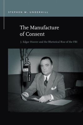 The Manufacture of Consent: J. Edgar Hoover and the Rhetorical Rise of the FBI (Rhetoric & Public Affairs) By Stephen M. Underhill Cover Image