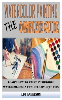 Watercolor Painting the Complete Guide: Learn How to Paint Incredible Watercolors in Few Step-By-Step Tips By Leo Anderson Cover Image