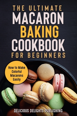 The Ultimate Macaron Baking Cookbook for Beginners: How to Make Colorful Macarons Easily By Delicious Delights Publishing Cover Image