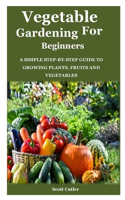 Vegetable Gardening for Beginners: A simple step-by-step guide to growing plants, fruits and vegetables