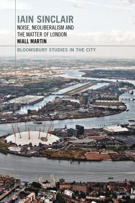 Iain Sinclair: Noise, Neoliberalism and the Matter of London (Bloomsbury Studies in the City)
