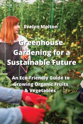 Greenhouse Gardening for a Sustainable Future: An Eco-Friendly Guide to Growing Organic Fruits & Vegetables Cover Image