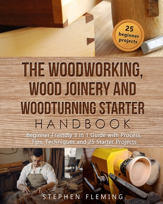 The Woodworking, Wood Joinery and Woodturning Starter Handbook: Beginner Friendly 3 in 1 Guide with Process, Tips Techniques and Starter Projects (DIY) Cover Image