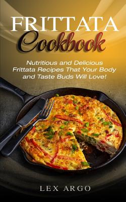 Frittata Cookbook: Nutritious and Delicious Frittata Recipes That Your Body and Taste Buds Will Love! By Lex Argo Cover Image
