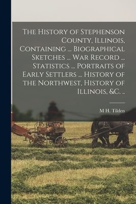 The History of Stephenson County, Illinois, Containing ... Biographical Sketches ... war Record ... Statistics ... Portraits of Early Settlers ... His By M. H. Tilden Cover Image