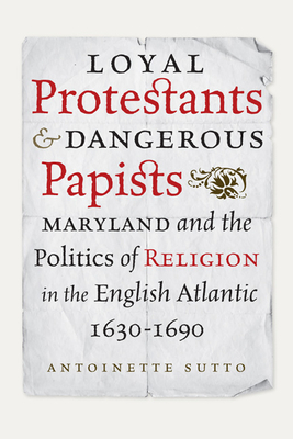 Loyal Protestants and Dangerous Papists: Maryland and the Politics of Religion in the English Atlantic, 1630-1690 (Early American Histories) By Antoinette Sutto Cover Image