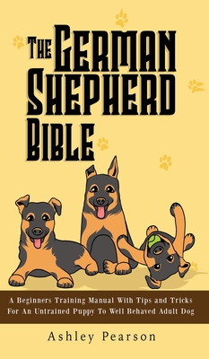 The German Shepherd Bible - A Beginners Training Manual With Tips and Tricks For An Untrained Puppy To Well Behaved Adult Dog Cover Image