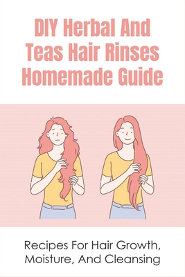 DIY Herbal And Teas Hair Rinses Homemade Guide: Recipes For Hair Growth, Moisture, And Cleansing: Conditioning Herbal Hair Rinse Recipes Cover Image