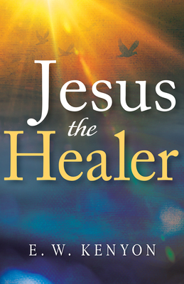 Jesus the Healer: Revelation Knowledge for the Gift of Healing By E. W. Kenyon Cover Image