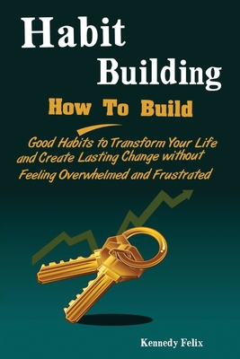 Habit Building: How To Build Good Habits to Transform Your Life and Create Lasting Change without Feeling Overwhelmed and Frustrated By Felix Kennedy Cover Image