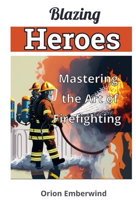Blazing Heroes: Mastering the Art of Firefighting: Unleash Your Inner Hero and Conquer the Flames Cover Image