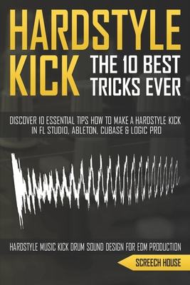 The 10 Best Hardstyle Kick Tricks Ever: Discover 10 Essential Tips How to Make a Hardstyle Kick in FL Studio, Ableton, Cubase or Logic Pro (Hardstyle By Screech House Cover Image