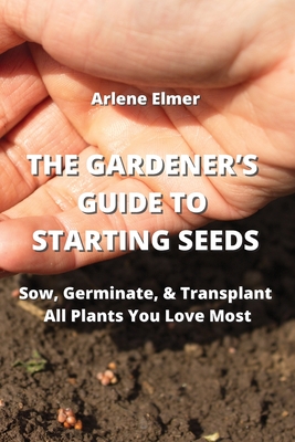 The Gardener's Guide to Starting Seeds: Sow, Germinate, & Transplant All Plants You Love Most Cover Image