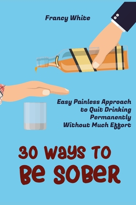 30 Ways to Be Sober: Easy Painless Approach to Quit Drinking Permanently Without Much Effort Cover Image