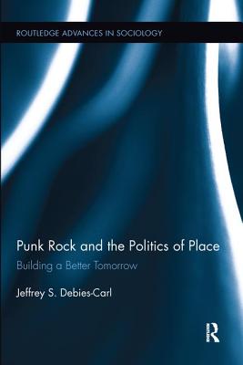 Punk Rock and the Politics of Place: Building a Better Tomorrow (Routledge Advances in Sociology) By Jeffrey S. Debies-Carl Cover Image