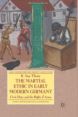 The Martial Ethic in Early Modern Germany: Civic Duty and the Right of Arms (Early Modern History: Society and Culture) By B. Tlusty Cover Image