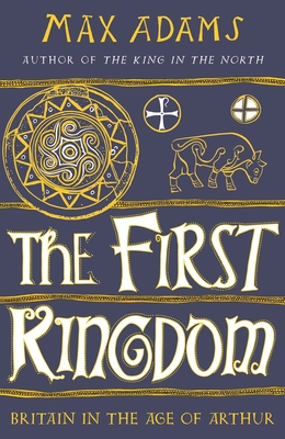 The First Kingdom: Britain in the age of Arthur By Max Adams Cover Image