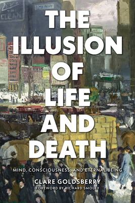 The Illusion of Life and Death: Mind, Consciousness, and Eternal Being By Clare Goldsberry, Richard Smoley (Foreword by) Cover Image