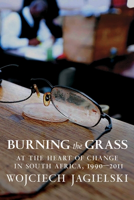 Burning the Grass: At the Heart of Change in South Africa, 1990-2011 By Wojciech Jagielski, Antonia Lloyd-Jones (Translated by) Cover Image