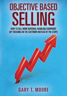 Objective Based Selling: How to sell more material handling equipment (by focusing on the customer instead of the stuff) By Gary T. Moore Cover Image