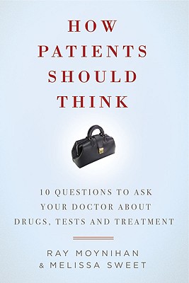 How Patients Should Think: 10 Questions to Ask Your Doctor about Drugs, Tests, and Treatment