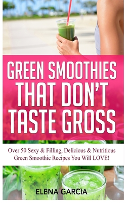 Green Smoothies That Don't Taste Gross: Over 50 Sexy & Filling, Delicious & Nutritious Green Smoothie Recipes You Will LOVE! By Elena Garcia Cover Image