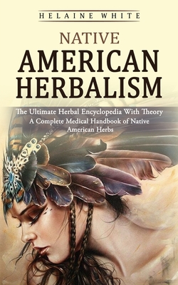 Native American Herbalism: The Ultimate Herbal Encyclopedia With Theory (A Complete Medical Handbook of Native American Herbs) By Helaine White Cover Image