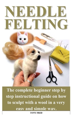 Needle Felting: The complete beginner step by step instructional guide on how to sculpt with a wool in a very easy and simple way. Cover Image