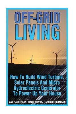 Off-Grid Living: How To Build Wind Turbine, Solar Panels And Micro Hydroelectric Generator To Power Up Your House: (Wind Power, Hydropo By Arnold Thompson, David Shwarz, Andy Anderson Cover Image