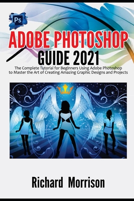 Adobe Photoshop Guide 2021: The Complete Tutorial for Beginners Using Adobe Photoshop to Master the Art of Creating Amazing Graphic Designs and Pr By Richard Morrison Cover Image