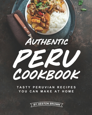 Authentic Peru Cookbook: Tasty Peruvian Recipes You Can Make at Home By Heston Brown Cover Image