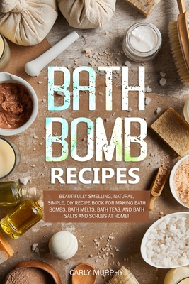 Bath Bomb Recipes: Beautifully Smelling, Natural, Simple, DIY Recipe Book for Making Bath Bombs, Bath Melts, Bath Teas, and Bath Salts an By Carly Murphy Cover Image