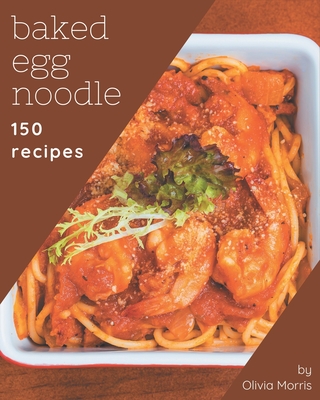 150 Baked Egg Noodle Recipes: A Timeless Baked Egg Noodle Cookbook By Olivia Morris Cover Image