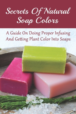 Secrets Of Natural Soap Colors: A Guide On Doing Proper Infusing And  Getting Plant Color Into Soaps: Instructions To Create Your Own Soap Colors  (Paperback)