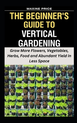 The Beginner's Guide To Vertical Gardening: Grow More Flowers, Vegetables, Herbs, Food and Abundant Yield in Less Space (Profitable & Edible Gardening for Everyone #6)