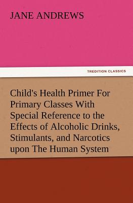 Child's Health Primer For Primary Classes With Special Reference to the Effects of Alcoholic Drinks, Stimulants, and Narcotics upon The Human System By Jane Andrews Cover Image