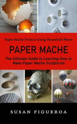 Paper Mache: Paper Mache Projects Using Household Waste (The Ultimate Guide to Learning How to Make Paper Mache Sculptures) By Susan Figueroa Cover Image