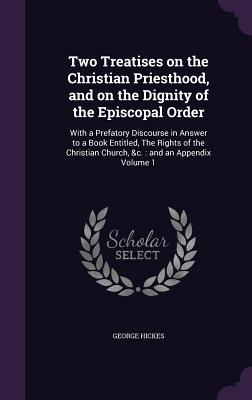 Two Treatises on the Christian Priesthood, and on the Dignity of the Episcopal Order: With a Prefatory Discourse in Answer to a Book Entitled, the Rig By George Hickes Cover Image