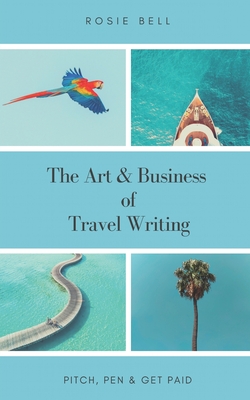 The Art & Business of Travel Writing: Pitch, Pen & Get Paid By Rosie Bell Cover Image