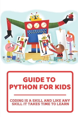 Guide To Python For Kids: Coding Is A Skill And Like Any Skill It Takes Time To Learn: Childrens Guide To Cover Image